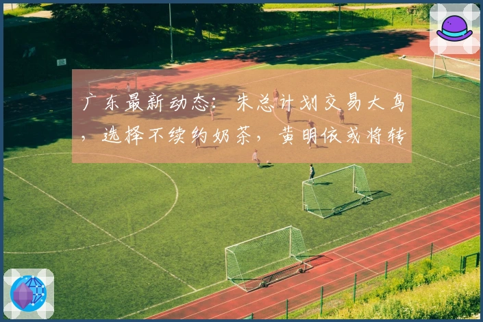 广东最新动态：朱总计划交易大鸟，选择不续约奶茶，黄明依或将转会