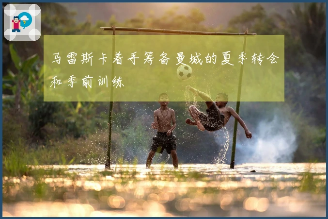 马雷斯卡着手筹备曼城的夏季转会和季前训练
